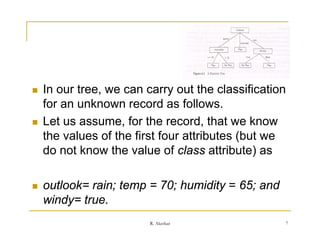    In our tree, we can carry out the classification
    for a u
     o an unknown record as follows.
                 o   eco d        o o s
   Let us assume, for the record, that we know
    the values of the first four attributes (but we
    do not know the value of class attribute) as

   outlook= rain; temp = 70; humidity = 65; and
    windy true.
    windy= true
                         R. Akerkar                7
 