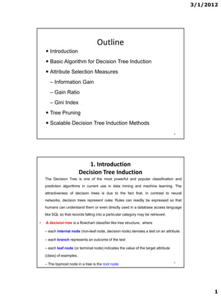 3/1/2012




                                     Outline
     Introduction
     Basic Algorithm for Decision Tree Induction
     Attribute Selection Measures
       – Information Gain
       – Gain Ratio
       – Gini Index
     Tree Pruning
     Scalable Decision Tree Induction Methods
                                                                                      2




                               1. Introduction
                           Decision Tree Induction
    The Decision Tree is one of the most powerful and popular classification and
    prediction algorithms in current use in data mining and machine learning. The
    attractiveness of decision trees is due to the fact that, in contrast to neural
    networks, decision trees represent rules. Rules can readily be expressed so that
    humans can understand them or even directly used in a database access language
    like SQL so that records falling into a particular category may be retrieved.

•   A decision tree is a flowchart classifier like tree structure, where

    – each internal node (non-leaf node, decision node) denotes a test on an attribute

    – each branch represents an outcome of the test

    – each leaf node (or terminal node) indicates the value of the target attribute

    (class) of examples.
                                                                                      3
    – The topmost node in a tree is the root node




                                                                                                1
 