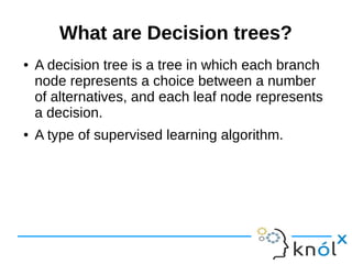 What are Decision trees?
● A decision tree is a tree in which each branch
node represents a choice between a number
of alternatives, and each leaf node represents
a decision.
● A type of supervised learning algorithm.
 