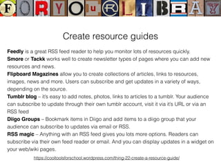 Create resource guides
Feedly is a great RSS feed reader to help you monitor lots of resources quickly.
Smore or Tackk works well to create newsletter types of pages where you can add new
resources and news.
Flipboard Magazines allow you to create collections of articles, links to resources,
images, news and more. Users can subscribe and get updates in a variety of ways,
depending on the source.
Tumblr blog – it’s easy to add notes, photos, links to articles to a tumblr. Your audience
can subscribe to update through their own tumblr account, visit it via it’s URL or via an
RSS feed
Diigo Groups – Bookmark items in Diigo and add items to a diigo group that your
audience can subscribe to updates via email or RSS.
RSS magic – Anything with an RSS feed gives you lots more options. Readers can
subscribe via their own feed reader or email. And you can display updates in a widget on
your web/wiki pages.
https://cooltoolsforschool.wordpress.com/thing-22-create-a-resource-guide/
 