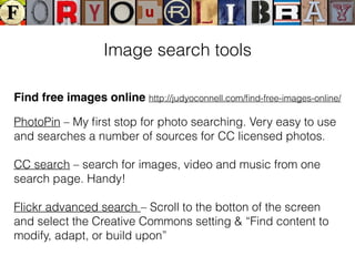 Find free images online http://judyoconnell.com/ﬁnd-free-images-online/
PhotoPin – My ﬁrst stop for photo searching. Very easy to use
and searches a number of sources for CC licensed photos.
CC search – search for images, video and music from one
search page. Handy!
Flickr advanced search – Scroll to the botton of the screen
and select the Creative Commons setting & “Find content to
modify, adapt, or build upon”
Image search tools
 