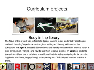 Curriculum projects
The focus of the project was to facilitate deeper learning in our students by creating an
‘authentic learning’ experience to strengthen writing and literacy skills across the
curriculum. In English, students learned about the literary conventions of forensic ﬁction in
their crime novel, Framed, and how to use them to solve a crime. In Science, students
learned about how use a variety of scientiﬁc methods including analysing dental records,
fragments and ﬁbres, ﬁngerprinting, shoe-printing and DNA samples in order to solve a
crime.
Body in the library
 