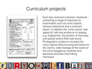 Curriculum projects
Each boy received a forensic workbook –
containing a range of materials for
examination such as crime reports,
witness statements and a coroners
report. In addition the ‘crime scene’ was
taped off, with key evidence on display
e.g. ﬁngerprints, the location of the body,
and places where DNA was found.
Photographic evidence included the
injury reports (fake bruising and blood on
the victim), video footage of the scene of
the crime (staged by students and
teachers) and also hard hitting
interviews.
 