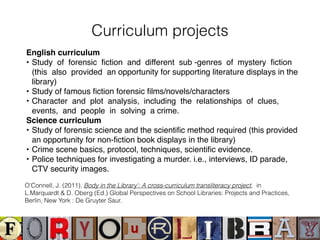 Curriculum projects
O’Connell, J. (2011). Body in the Library': A cross-curriculum transliteracy project, in
L.Marquardt & D. Oberg (Ed.) Global Perspectives on School Libraries: Projects and Practices,
Berlin, New York : De Gruyter Saur.
English curriculum
• Study of forensic ﬁction and different sub -genres of mystery ﬁction
(this also provided an opportunity for supporting literature displays in the
library)
• Study of famous ﬁction forensic ﬁlms/novels/characters
• Character and plot analysis, including the relationships of clues,
events, and people in solving a crime.
Science curriculum
• Study of forensic science and the scientiﬁc method required (this provided
an opportunity for non-ﬁction book displays in the library)
• Crime scene basics, protocol, techniques, scientiﬁc evidence.
• Police techniques for investigating a murder. i.e., interviews, ID parade,
CTV security images.
 