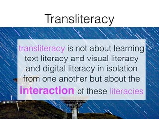 transliteracy is not about learning
text literacy and visual literacy
and digital literacy in isolation
from one another but about the
interaction of these literacies
Transliteracy
 