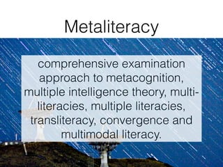 comprehensive examination
approach to metacognition,
multiple intelligence theory, multi-
literacies, multiple literacies,
transliteracy, convergence and
multimodal literacy.
Metaliteracy
 