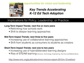 Long-Term Impact Trends: next ﬁve or more years
• Rethinking how schools work
• Shift to deeper learning approaches
Mid-Term Impact Trends: next three to ﬁve years
• Increasing use of collaborative learning approaches
• Shift from students as consumers to students as creators
Short-Term Impact Trends: next one to two years
• Increasing use of hybrid/blended learning designs
• Rise of STEAM learning (Science, Technology, Engineering, the Arts and Mathematics)
http://www.nmc.org/publication/nmc-horizon-report-2015-k-12-edition/
Key Trends Accelerating
K-12 Ed Tech Adoption
unique opportunities for vision and leadership
Implications for Policy, Leadership, or Practice
 