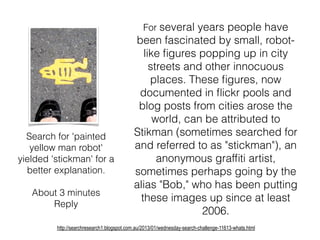 For several years people have
been fascinated by small, robot-
like ﬁgures popping up in city
streets and other innocuous
places. These ﬁgures, now
documented in ﬂickr pools and
blog posts from cities arose the
world, can be attributed to
Stikman (sometimes searched for
and referred to as "stickman"), an
anonymous grafﬁti artist,
sometimes perhaps going by the
alias "Bob," who has been putting
these images up since at least
2006.
http://searchresearch1.blogspot.com.au/2013/01/wednesday-search-challenge-11613-whats.html
Search for 'painted
yellow man robot'
yielded 'stickman' for a
better explanation.
About 3 minutes
Reply
 