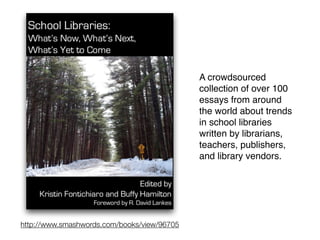 http://www.smashwords.com/books/view/96705
A crowdsourced
collection of over 100
essays from around
the world about trends
in school libraries
written by librarians,
teachers, publishers,
and library vendors.
 