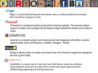 Diigo is a social bookmarking site that allows users to collect bookmarks, annotate
them and share to groups or lists.
Pinterest is a pinboard-styled social photo sharing website. The service allows
users to create and manage theme-based image collections linked out to sites of
origin.
Learnist is a social curation and sharing site that integrates with other curation
opportunities such as Pinterest, LinkedIn, Google+, Twitter
Livebinders is a great way to creat your own information resources, evidence,
documentation, and more. It’s easy and it’s visual and a great opportunity for
collaborating, organising and sharing resources.
Scoop.it allows users to create and share their own themed magazines designed
around a given topic.
 