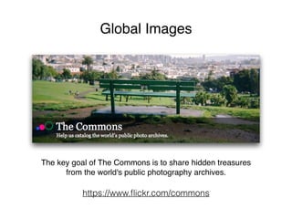 Global Images
The key goal of The Commons is to share hidden treasures
from the world's public photography archives.
https://www.ﬂickr.com/commons
 