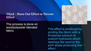 Third : Burn Out Effect or Devore
Effect
The process is done on
wool/polyester blended
fabric.
The effect is produced by
printing the fabric with a
thickened solution of
sodium hydroxide which
destroys the wool in the
print areas producing the
effect
 