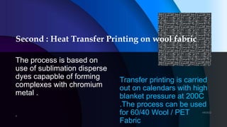 Second : Heat Transfer Printing on wool fabric
The process is based on
use of sublimation disperse
dyes capapble of forming
complexes with chromium
metal .
Transfer printing is carried
out on calendars with high
blanket pressure at 200C
.The process can be used
for 60/40 Wool / PET
Fabric
 