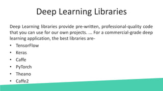 Deep Learning Libraries
Deep Learning libraries provide pre-written, professional-quality code
that you can use for our own projects. ... For a commercial-grade deep
learning application, the best libraries are-
• TensorFlow
• Keras
• Caffe
• PyTorch
• Theano
• Caffe2
 