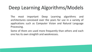 Deep Learning Algorithms/Models
The most important Deep Learning algorithms and
architectures concieved over the years for use in a variety of
applications such as Computer Vision and Natural Language
Processing.
Some of them are used more frequently than others and each
one has its own streghth and weeknesses.
 