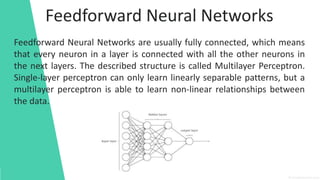 Feedforward Neural Networks
Feedforward Neural Networks are usually fully connected, which means
that every neuron in a layer is connected with all the other neurons in
the next layers. The described structure is called Multilayer Perceptron.
Single-layer perceptron can only learn linearly separable patterns, but a
multilayer perceptron is able to learn non-linear relationships between
the data.
 