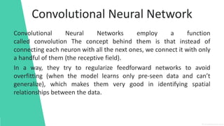 Convolutional Neural Network
Convolutional Neural Networks employ a function
called convolution The concept behind them is that instead of
connecting each neuron with all the next ones, we connect it with only
a handful of them (the receptive field).
In a way, they try to regularize feedforward networks to avoid
overfitting (when the model learns only pre-seen data and can’t
generalize), which makes them very good in identifying spatial
relationships between the data.
 