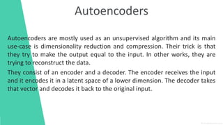 Autoencoders
Autoencoders are mostly used as an unsupervised algorithm and its main
use-case is dimensionality reduction and compression. Their trick is that
they try to make the output equal to the input. In other works, they are
trying to reconstruct the data.
They consist of an encoder and a decoder. The encoder receives the input
and it encodes it in a latent space of a lower dimension. The decoder takes
that vector and decodes it back to the original input.
 