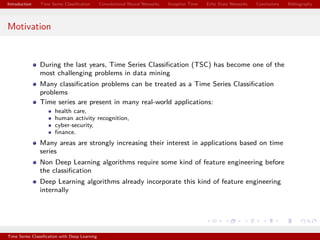 Introduction Time Series Classiﬁcation Convolutional Neural Networks Inception Time Echo State Networks Conclusions Bibliography
Motivation
During the last years, Time Series Classiﬁcation (TSC) has become one of the
most challenging problems in data mining
Many classiﬁcation problems can be treated as a Time Series Classiﬁcation
problems
Time series are present in many real-world applications:
health care,
human activity recognition,
cyber-security,
ﬁnance.
Many areas are strongly increasing their interest in applications based on time
series
Non Deep Learning algorithms require some kind of feature engineering before
the classiﬁcation
Deep Learning algorithms already incorporate this kind of feature engineering
internally
Time Series Classiﬁcation with Deep Learning
 