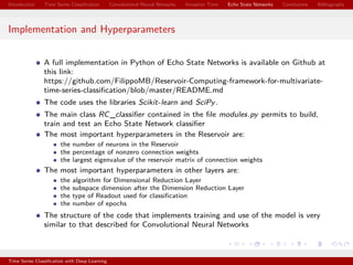 Introduction Time Series Classiﬁcation Convolutional Neural Networks Inception Time Echo State Networks Conclusions Bibliography
Implementation and Hyperparameters
A full implementation in Python of Echo State Networks is available on Github at
this link:
https://github.com/FilippoMB/Reservoir-Computing-framework-for-multivariate-
time-series-classiﬁcation/blob/master/README.md
The code uses the libraries Scikit-learn and SciPy.
The main class RC_classiﬁer contained in the ﬁle modules.py permits to build,
train and test an Echo State Network classiﬁer
The most important hyperparameters in the Reservoir are:
the number of neurons in the Reservoir
the percentage of nonzero connection weights
the largest eigenvalue of the reservoir matrix of connection weights
The most important hyperparameters in other layers are:
the algorithm for Dimensional Reduction Layer
the subspace dimension after the Dimension Reduction Layer
the type of Readout used for classiﬁcation
the number of epochs
The structure of the code that implements training and use of the model is very
similar to that described for Convolutional Neural Networks
Time Series Classiﬁcation with Deep Learning
 