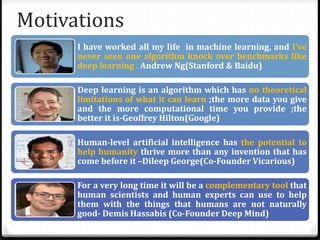 Motivations
I have worked all my life in machine learning, and I’ve
never seen one algorithm knock over benchmarks like
deep learning . Andrew Ng(Stanford & Baidu)
Deep learning is an algorithm which has no theoretical
limitations of what it can learn ;the more data you give
and the more computational time you provide ;the
better it is-Geoffrey Hilton(Google)
Human-level artificial intelligence has the potential to
help humanity thrive more than any invention that has
come before it –Dileep George(Co-Founder Vicarious)
For a very long time it will be a complementary tool that
human scientists and human experts can use to help
them with the things that humans are not naturally
good- Demis Hassabis (Co-Founder Deep Mind)
 