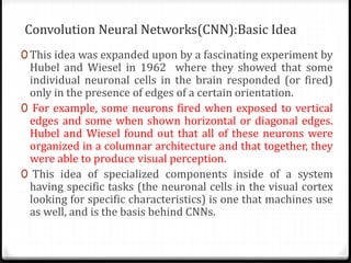 Convolution Neural Networks(CNN):Basic Idea
0 This idea was expanded upon by a fascinating experiment by
Hubel and Wiesel in 1962 where they showed that some
individual neuronal cells in the brain responded (or fired)
only in the presence of edges of a certain orientation.
0 For example, some neurons fired when exposed to vertical
edges and some when shown horizontal or diagonal edges.
Hubel and Wiesel found out that all of these neurons were
organized in a columnar architecture and that together, they
were able to produce visual perception.
0 This idea of specialized components inside of a system
having specific tasks (the neuronal cells in the visual cortex
looking for specific characteristics) is one that machines use
as well, and is the basis behind CNNs.
 