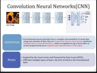 Convolution Neural Networks(CNN)
• Convolutional neural networks learn a complex representation of visual data
using vast amounts of data .they are inspired by human visual system and learn
multiple layers of transformations , which are applied on top of each other to
extract progressively more sophisticated representation of the input .
DEFENITION
• Inspired by the visual cortex and Pioneered by Yann Lecun (NYU).
• CNN have multiple types of layers ,the first of which is the Convolutional
layer.
Notes
 