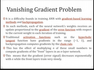 Vanishing Gradient Problem
0 It is a difficulty founds in training ANN with gradient-based learning
methods and backpropagation.
0 In such methods, each of the neural network's weights receives an
update proportional to the gradient of the error function with respect
to the current weight in each iteration of training.
0 Traditional activation functions such as the hyperbolic
tangent function have gradients in the range (−1, 1), and
backpropagation computes gradients by the chain rule.
0 This has the effect of multiplying n of these small numbers to
compute gradients of the "front" layers in an n-layer network.
0 This means that the gradient (error signal) decreases exponentially
with n while the front layers train very slowly.
 