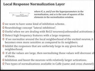 Local Response Normalization Layer
0 we want to have some kind of inhibition scheme.
0 Neurobiology concept “lateral inhibition”.
0 Useful when we are dealing with ReLU neurons(unbounded activations ).
0 Detect high frequency features with a large response.
0 If we normalize around the local neighborhood of the excited neuron, it
becomes even more sensitive as compared to its neighbors.
0 Inhibit the responses that are uniformly large in any given local
neighborhood.
0 If all the values are large, then normalizing those values will decrease all
of them.
0 Inhibition and boost the neurons with relatively larger activations.
0 Two types of normalizations available in Caffe (same and cross channel)
where K, α, and β are the hyperparameters in the
normalization, and ss is the sum of squares of the
elements in the normalization window.
 