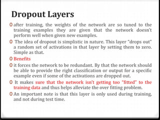 Dropout Layers
0 after training, the weights of the network are so tuned to the
training examples they are given that the network doesn’t
perform well when given new examples.
0 The idea of dropout is simplistic in nature. This layer “drops out”
a random set of activations in that layer by setting them to zero.
Simple as that.
0 Benefits
0 it forces the network to be redundant. By that the network should
be able to provide the right classification or output for a specific
example even if some of the activations are dropped out.
0 It makes sure that the network isn’t getting too “fitted” to the
training data and thus helps alleviate the over fitting problem.
0 An important note is that this layer is only used during training,
and not during test time.
 