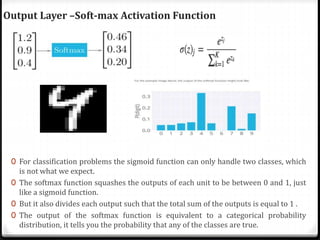 Output Layer –Soft-max Activation Function
0 For classification problems the sigmoid function can only handle two classes, which
is not what we expect.
0 The softmax function squashes the outputs of each unit to be between 0 and 1, just
like a sigmoid function.
0 But it also divides each output such that the total sum of the outputs is equal to 1 .
0 The output of the softmax function is equivalent to a categorical probability
distribution, it tells you the probability that any of the classes are true.
 