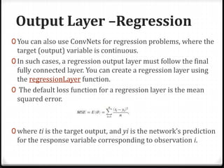 Output Layer –Regression
0 You can also use ConvNets for regression problems, where the
target (output) variable is continuous.
0 In such cases, a regression output layer must follow the final
fully connected layer. You can create a regression layer using
the regressionLayer function.
0 The default loss function for a regression layer is the mean
squared error.
0 where ti is the target output, and yi is the network’s prediction
for the response variable corresponding to observation i.
 