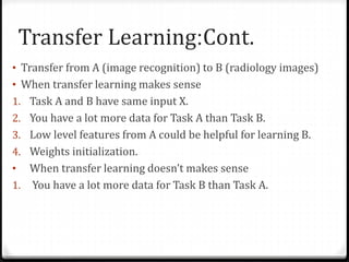 Cont.:Transfer Learning
• Transfer from A (image recognition) to B (radiology images)
• When transfer learning makes sense
1. Task A and B have same input X.
2. You have a lot more data for Task A than Task B.
3. Low level features from A could be helpful for learning B.
4. Weights initialization.
• When transfer learning doesn’t makes sense
1. You have a lot more data for Task B than Task A.
 