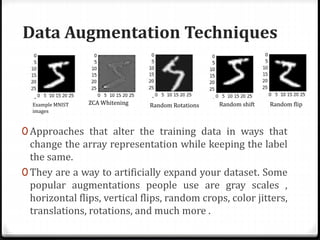 Data Augmentation Techniques
0 Approaches that alter the training data in ways that
change the array representation while keeping the label
the same.
0 They are a way to artificially expand your dataset. Some
popular augmentations people use are gray scales ,
horizontal flips, vertical flips, random crops, color jitters,
translations, rotations, and much more .
ZCA Whitening Random Rotations Random shift Random flipExample MNIST
images
 