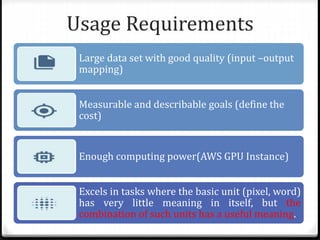 Usage Requirements
Large data set with good quality (input –output
mapping)
Measurable and describable goals (define the
cost)
Enough computing power(AWS GPU Instance)
Excels in tasks where the basic unit (pixel, word)
has very little meaning in itself, but the
combination of such units has a useful meaning.
 