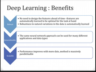 Deep Learning : Benefits
Robust
• No need to design the features ahead of time –features are
automatically learned to be optimal for the task at hand
• Robustness to natural variations in the data is automatically learned
Generalizable
• The same neural network approach can be used for many different
applications and data types
Scalable
• Performance improves with more data ,method is massively
parallelizable
 