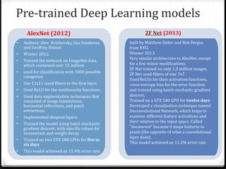 Pre-trained Deep Learning models
• Authors :Alex Krizhevsky, Ilya Sutskever,
and Geoffrey Hinton
• Winner 2012.
• Trained the network on ImageNet data,
which contained over 15 million
• used for classification with 1000 possible
categories
• Use 11x11 sized filters in the first layer.
• Used ReLU for the nonlinearity functions .
• Used data augmentation techniques that
consisted of image translations,
horizontal reflections, and patch
extractions.
• Implemented dropout layers.
• Trained the model using batch stochastic
gradient descent, with specific values for
momentum and weight decay.
• Trained on two GTX 580 GPUs for five to
six days
• This model achieved an 15.4% error rate.
built by Matthew Zeiler and Rob Fergus
from NYU.
Winner 2013.
Very similar architecture to AlexNet, except
for a few minor modifications.
ZF Net trained on only 1.3 million images.
ZF Net used filters of size 7x7
Used ReLUs for their activation functions,
cross-entropy loss for the error function,
and trained using batch stochastic gradient
descent.
Trained on a GTX 580 GPU for twelve days.
Developed a visualization technique named
Deconvolutional Network, which helps to
examine different feature activations and
their relation to the input space. Called
“deconvnet” because it maps features to
pixels (the opposite of what a convolutional
layer does).
This model achieved an 11.2% error rate
AlexNet (2012) ZF Net (2013)
 