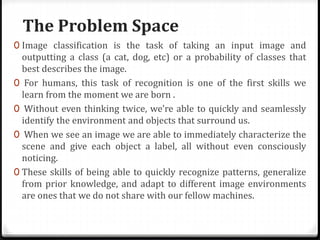 The Problem Space
0 Image classification is the task of taking an input image and
outputting a class (a cat, dog, etc) or a probability of classes that
best describes the image.
0 For humans, this task of recognition is one of the first skills we
learn from the moment we are born .
0 Without even thinking twice, we’re able to quickly and seamlessly
identify the environment and objects that surround us.
0 When we see an image we are able to immediately characterize the
scene and give each object a label, all without even consciously
noticing.
0 These skills of being able to quickly recognize patterns, generalize
from prior knowledge, and adapt to different image environments
are ones that we do not share with our fellow machines.
 