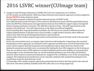 2016 LSVRC winner(CUImage team)
0 Compared with CUImage submission in ILSVRC 2015, the new components are as follows.
(1) The models are pretrained for 1000-class object detection task using the approach in [a] but adapted to
the fast-RCNN for faster detection speed.
(2) The region proposal is obtained using the improved version of CRAFT in [b].
(3) A GBD network [c] with 269 layers is fine-tuned on 200 detection classes with the gated bidirectional
network (GBD-Net), which passes messages between features from different support regions during both
feature learning and feature extraction. The GBD-Net is found to bring ~3% mAP improvement on the
baseline 269 model and ~5% mAP improvement on the Batch normalized GoogleNet.
(4) For handling their long-tail distribution problem, the 200 classes are clustered. Different from the
original implementation in [d] that learns several models, a single model is learned, where different
clusters have both shared and distinguished feature representations.
(5) Ensemble of the models using the approaches mentioned above lead to the final result in the provided
data track.
(6) For the external data track, we propose object detection with landmarks. Comparing to the standard
bounding box centric approach, our landmark centric approach provides more structural information and
can be used to improve both the localization and classification step in object detection. Based on the
landmark annotations provided in [e], we annotate 862 landmarks from 200 categories on the training set.
Then we use them to train a CNN regressor to predict landmark position and visibility of each proposal in
testing images. In the classification step, we use the landmark pooling on top of the fully convolutional
network, where features around each landmark are mapped to be a confidence score of the corresponding
category. The landmark level classification can be naturally combined with standard bounding box level
classification to get the final detection result.
(7) Ensemble of the models using the approaches mentioned above lead to the final result in the external
data track. The fastest publicly available multi-GPU caffe code is our strong support [f].
 