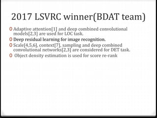 2017 LSVRC winner(BDAT team)
0 Adaptive attention[1] and deep combined convolutional
models[2,3] are used for LOC task.
0 Deep residual learning for image recognition.
0 Scale[4,5,6], context[7], sampling and deep combined
convolutional networks[2,3] are considered for DET task.
0 Object density estimation is used for score re-rank
 