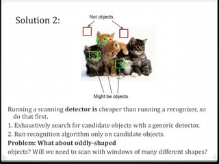 Solution 2:
Running a scanning detector is cheaper than running a recognizer, so
do that first.
1. Exhaustively search for candidate objects with a generic detector.
2. Run recognition algorithm only on candidate objects.
Problem: What about oddly-shaped
objects? Will we need to scan with windows of many different shapes?
 