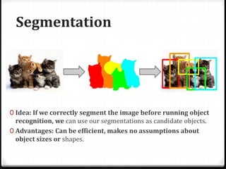 Segmentation
0 Idea: If we correctly segment the image before running object
recognition, we can use our segmentations as candidate objects.
0 Advantages: Can be efficient, makes no assumptions about
object sizes or shapes.
 