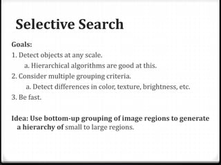 Selective Search
Goals:
1. Detect objects at any scale.
a. Hierarchical algorithms are good at this.
2. Consider multiple grouping criteria.
a. Detect differences in color, texture, brightness, etc.
3. Be fast.
Idea: Use bottom-up grouping of image regions to generate
a hierarchy of small to large regions.
 