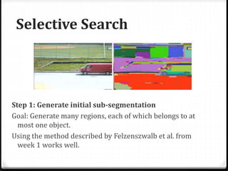 Selective Search
Step 1: Generate initial sub-segmentation
Goal: Generate many regions, each of which belongs to at
most one object.
Using the method described by Felzenszwalb et al. from
week 1 works well.
 