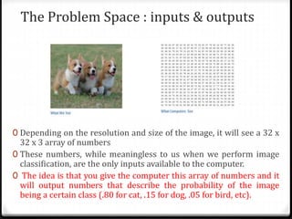 The Problem Space : inputs & outputs
0 Depending on the resolution and size of the image, it will see a 32 x
32 x 3 array of numbers
0 These numbers, while meaningless to us when we perform image
classification, are the only inputs available to the computer.
0 The idea is that you give the computer this array of numbers and it
will output numbers that describe the probability of the image
being a certain class (.80 for cat, .15 for dog, .05 for bird, etc).
 