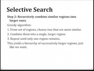 Selective Search
Step 2: Recursively combine similar regions into
larger ones.
Greedy algorithm:
1. From set of regions, choose two that are most similar.
2. Combine them into a single, larger region.
3. Repeat until only one region remains.
This yields a hierarchy of successively larger regions, just
like we want.
 