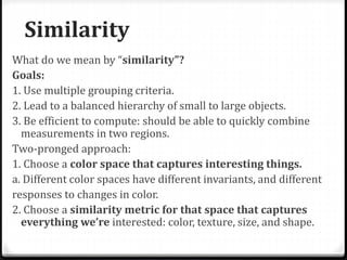 Similarity
What do we mean by “similarity”?
Goals:
1. Use multiple grouping criteria.
2. Lead to a balanced hierarchy of small to large objects.
3. Be efficient to compute: should be able to quickly combine
measurements in two regions.
Two-pronged approach:
1. Choose a color space that captures interesting things.
a. Different color spaces have different invariants, and different
responses to changes in color.
2. Choose a similarity metric for that space that captures
everything we’re interested: color, texture, size, and shape.
 