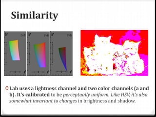 Similarity
0 Lab uses a lightness channel and two color channels (a and
b). It’s calibrated to be perceptually uniform. Like HSV, it’s also
somewhat invariant to changes in brightness and shadow.
 