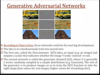 Generative Adversarial Networks
0 According to Yann LeCun, these networks could be the next big development.
0 The idea is to simultaneously train two neural nets.
0 The first one, called the Discriminator D(Y) takes an input (e.g. an image) and
outputs a scalar that indicates whether the image Y looks “natural” or not.
0 The second network is called the generator, denoted G(Z), where Z is generally
a vector randomly sampled in a simple distribution (e.g. Gaussian). The role of
the generator is to produce images so as to train the D(Y) function to take the
right shape (low values for real images, higher values for everything else).
 