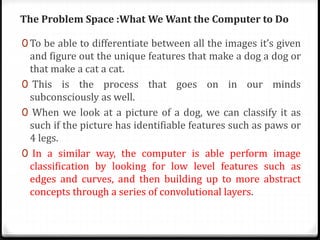 The Problem Space :What We Want the Computer to Do
0 To be able to differentiate between all the images it’s given
and figure out the unique features that make a dog a dog or
that make a cat a cat.
0 This is the process that goes on in our minds
subconsciously as well.
0 When we look at a picture of a dog, we can classify it as
such if the picture has identifiable features such as paws or
4 legs.
0 In a similar way, the computer is able perform image
classification by looking for low level features such as
edges and curves, and then building up to more abstract
concepts through a series of convolutional layers.
 